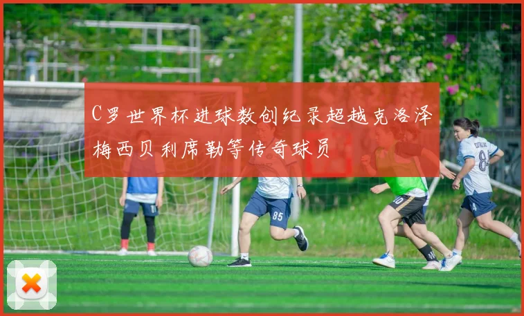 C罗世界杯进球数创纪录超越克洛泽梅西贝利席勒等传奇球员