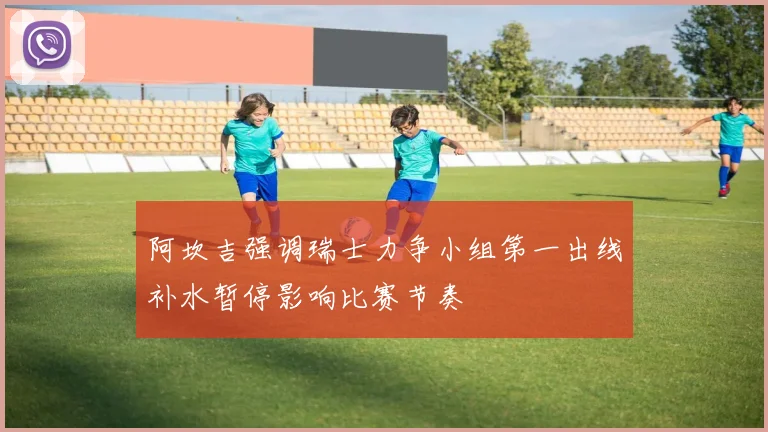 阿坎吉强调瑞士力争小组第一出线补水暂停影响比赛节奏