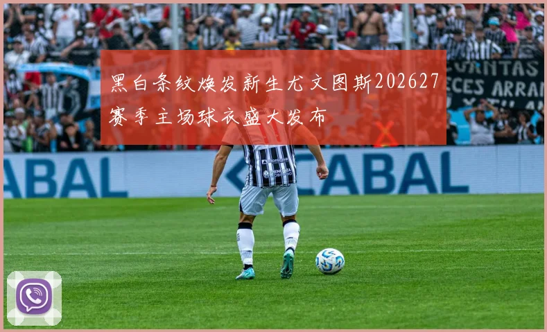 黑白条纹焕发新生尤文图斯202627赛季主场球衣盛大发布