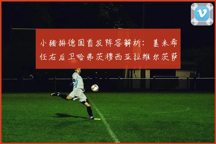 小猪排德国首发阵容解析：基米希任右后卫哈弗茨穆西亚拉维尔茨萨内齐聚一堂