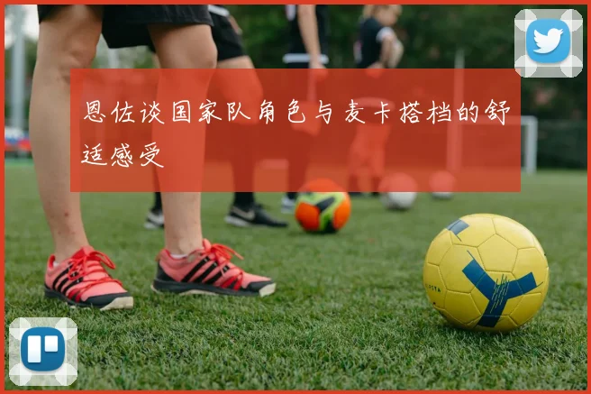 恩佐谈国家队角色与麦卡搭档的舒适感受