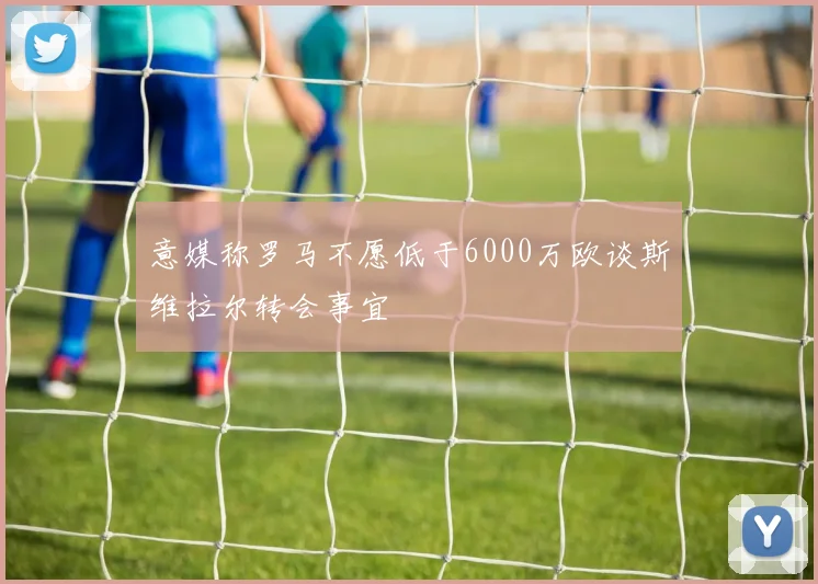 意媒称罗马不愿低于6000万欧谈斯维拉尔转会事宜