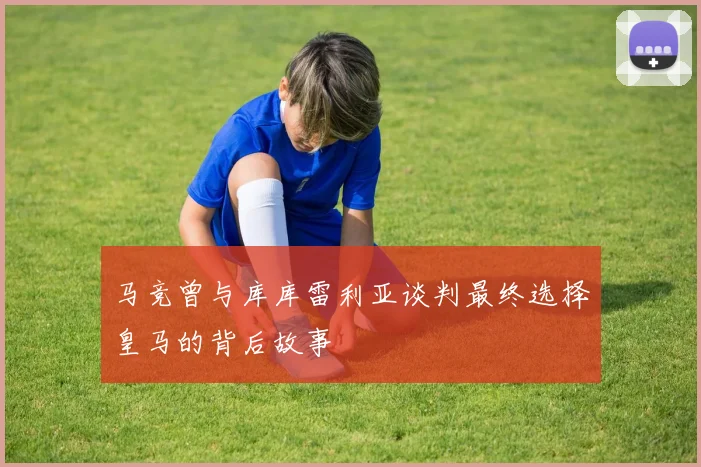 马竞曾与库库雷利亚谈判最终选择皇马的背后故事