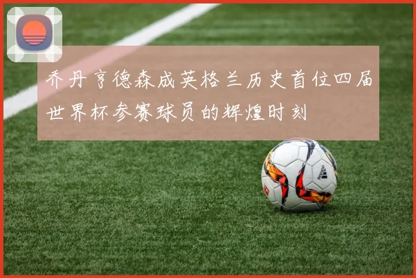 乔丹亨德森成英格兰历史首位四届世界杯参赛球员的辉煌时刻