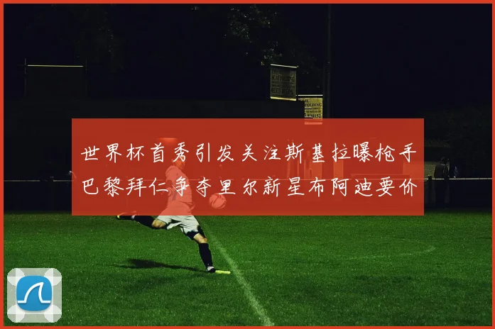 世界杯首秀引发关注斯基拉曝枪手巴黎拜仁争夺里尔新星布阿迪要价7000万欧