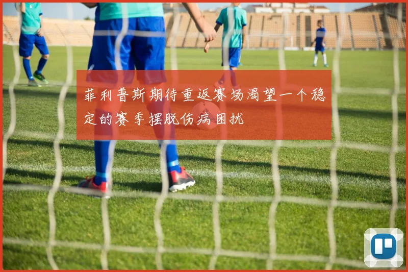 菲利普斯期待重返赛场渴望一个稳定的赛季摆脱伤病困扰
