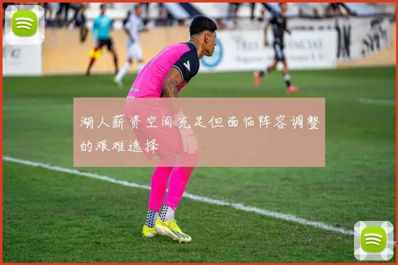 湖人薪资空间充足但面临阵容调整的艰难选择