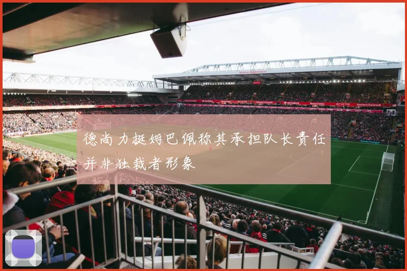 德尚力挺姆巴佩称其承担队长责任并非独裁者形象