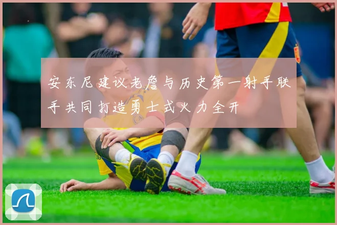 安东尼建议老詹与历史第一射手联手共同打造勇士式火力全开