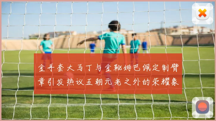 金手套大马丁与金靴姆巴佩定制臂章引发热议五朝元老之外的荣耀象征