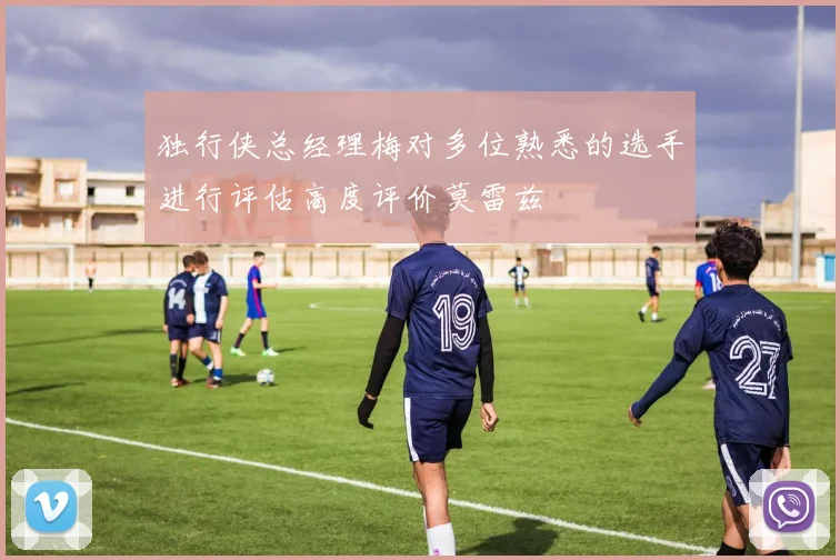 独行侠总经理梅对多位熟悉的选手进行评估高度评价莫雷兹