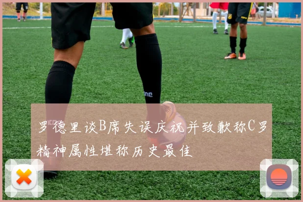 罗德里谈B席失误庆祝并致歉称C罗精神属性堪称历史最佳