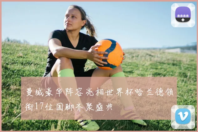 曼城豪华阵容亮相世界杯哈兰德领衔17位国脚齐聚盛典